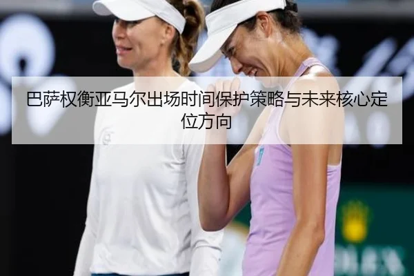 巴萨权衡亚马尔出场时间保护策略与未来核心定位方向