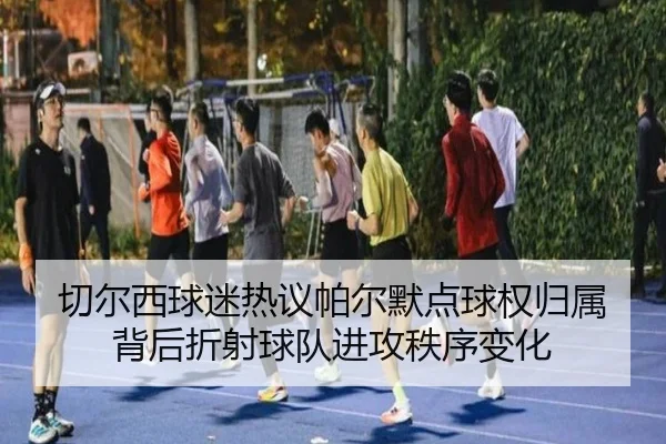 切尔西球迷热议帕尔默点球权归属背后折射球队进攻秩序变化