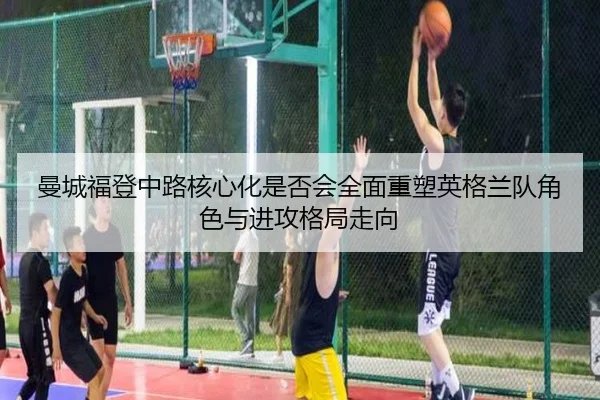 曼城福登中路核心化是否会全面重塑英格兰队角色与进攻格局走向