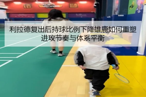 利拉德复出后持球比例下降雄鹿如何重塑进攻节奏与体系平衡